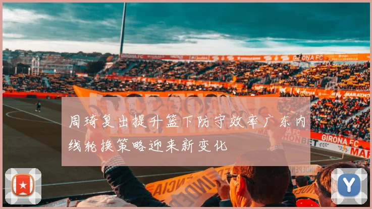 周琦复出提升篮下防守效率广东内线轮换策略迎来新变化