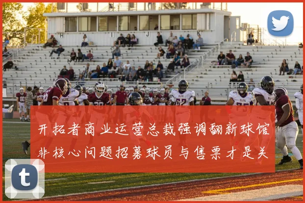 开拓者商业运营总裁强调翻新球馆非核心问题招募球员与售票才是关键挑战