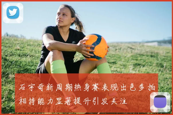 石宇奇新周期热身赛表现出色多拍相持能力显著提升引发关注