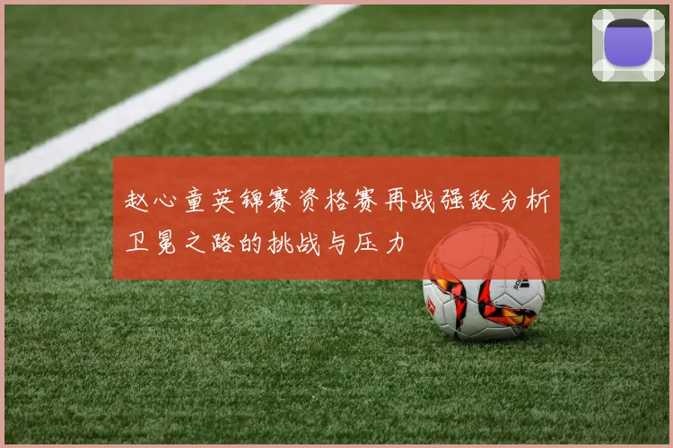 赵心童英锦赛资格赛再战强敌分析卫冕之路的挑战与压力