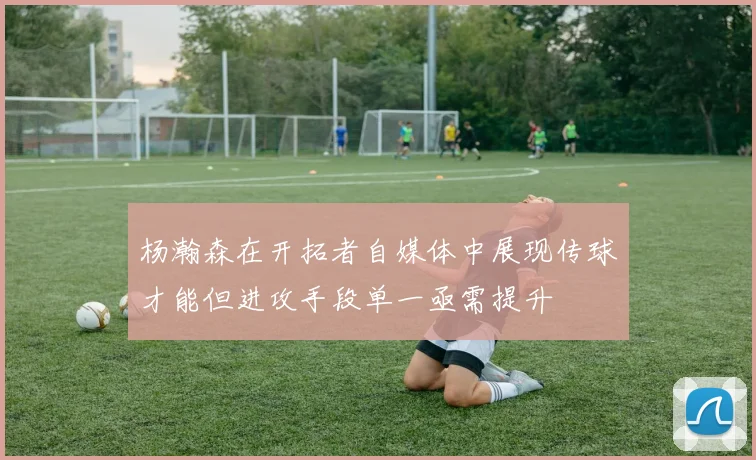 杨瀚森在开拓者自媒体中展现传球才能但进攻手段单一亟需提升