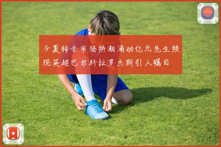 今夏转会市场热潮涌动亿元先生频现英超巴尔科拉罗杰斯引人瞩目