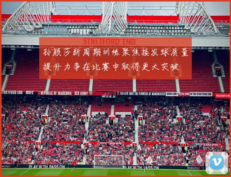 孙颖莎新周期训练聚焦接发球质量提升力争在比赛中取得更大突破