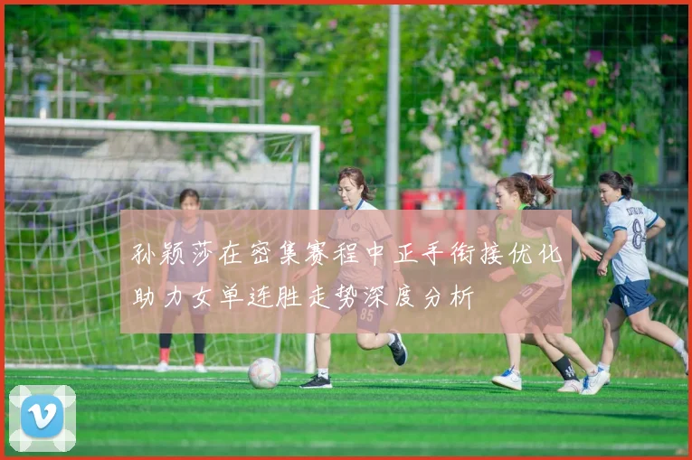 孙颖莎在密集赛程中正手衔接优化助力女单连胜走势深度分析
