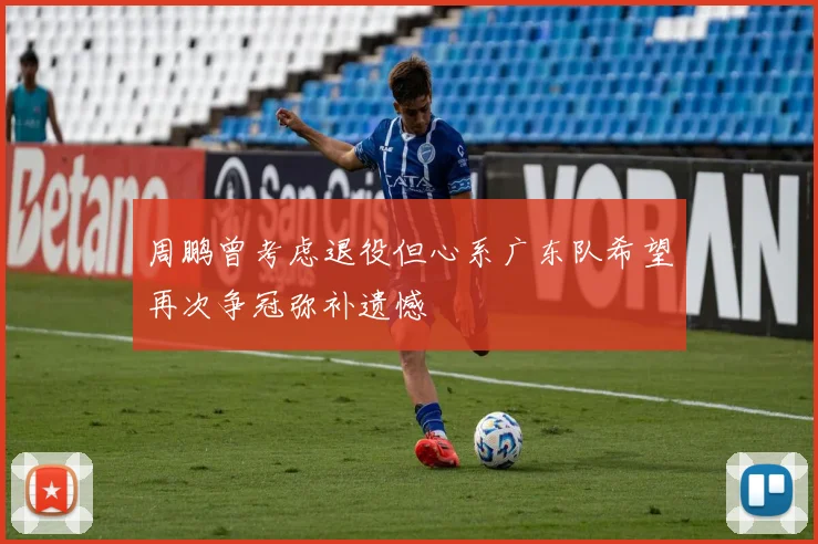 周鹏曾考虑退役但心系广东队希望再次争冠弥补遗憾