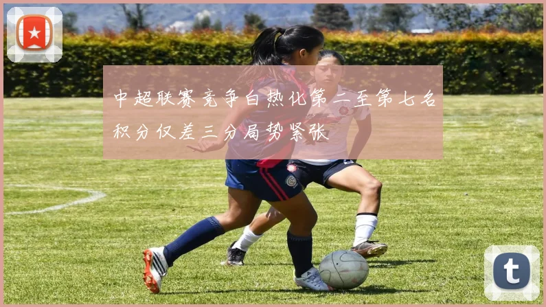 中超联赛竞争白热化第二至第七名积分仅差三分局势紧张