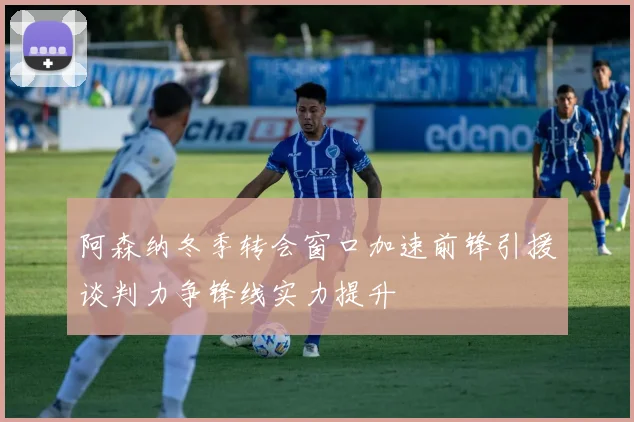 阿森纳冬季转会窗口加速前锋引援谈判力争锋线实力提升