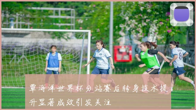 覃海洋世界杯分站赛后转身技术提升显著成效引发关注